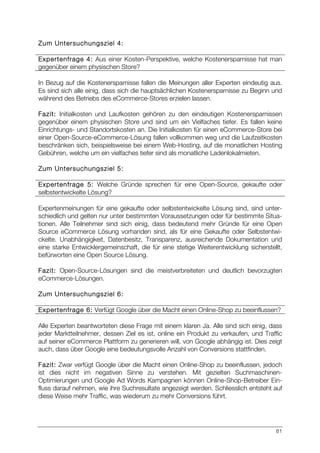 81
Zum Untersuchungsziel 4:
Expertenfrage 4: Aus einer Kosten-Perspektive, welche Kostenersparnisse hat man
gegenüber einem physischen Store?
In Bezug auf die Kostenersparnisse fallen die Meinungen aller Experten eindeutig aus.
Es sind sich alle einig, dass sich die hauptsächlichen Kostenersparnisse zu Beginn und
während des Betriebs des eCommerce-Stores erzielen lassen.
Fazit: Initialkosten und Laufkosten gehören zu den eindeutigen Kostenersparnissen
gegenüber einem physischen Store und sind um ein Vielfaches tiefer. Es fallen keine
Einrichtungs- und Standortskosten an. Die Initialkosten für einen eCommerce-Store bei
einer Open-Source-eCommerce-Lösung fallen vollkommen weg und die Laufzeitkosten
beschränken sich, beispielsweise bei einem Web-Hosting, auf die monatlichen Hosting
Gebühren, welche um ein vielfaches tiefer sind als monatliche Ladenlokalmieten.
Zum Untersuchungsziel 5:
Expertenfrage 5: Welche Gründe sprechen für eine Open-Source, gekaufte oder
selbstentwickelte Lösung?
Expertenmeinungen für eine gekaufte oder selbstentwickelte Lösung sind, sind unter-
schiedlich und gelten nur unter bestimmten Voraussetzungen oder für bestimmte Situa-
tionen. Alle Teilnehmer sind sich einig, dass bedeutend mehr Gründe für eine Open
Source eCommerce Lösung vorhanden sind, als für eine Gekaufte oder Selbstentwi-
ckelte. Unabhängigkeit, Datenbesitz, Transparenz, ausreichende Dokumentation und
eine starke Entwicklergemeinschaft, die für eine stetige Weiterentwicklung sicherstellt,
befürworten eine Open Source Lösung.
Fazit: Open-Source-Lösungen sind die meistverbreiteten und deutlich bevorzugten
eCommerce-Lösungen.
Zum Untersuchungsziel 6:
Expertenfrage 6: Verfügt Google über die Macht einen Online-Shop zu beeinflussen?
Alle Experten beantworteten diese Frage mit einem klaren Ja. Alle sind sich einig, dass
jeder Marktteilnehmer, dessen Ziel es ist, online ein Produkt zu verkaufen, und Traffic
auf seiner eCommerce Plattform zu generieren will, von Google abhängig ist. Dies zeigt
auch, dass über Google eine bedeutungsvolle Anzahl von Conversions stattfinden.
Fazit: Zwar verfügt Google über die Macht einen Online-Shop zu beeinflussen, jedoch
ist dies nicht im negativen Sinne zu verstehen. Mit gezielten Suchmaschinen-
Optimierungen und Google Ad Words Kampagnen können Online-Shop-Betreiber Ein-
fluss darauf nehmen, wie ihre Suchresultate angezeigt werden. Schliesslich entsteht auf
diese Weise mehr Traffic, was wiederum zu mehr Conversions führt.
 