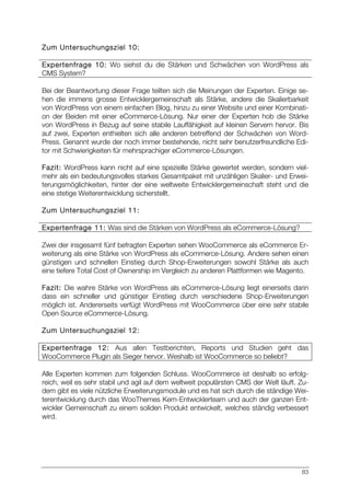 83
Zum Untersuchungsziel 10:
Expertenfrage 10: Wo siehst du die Stärken und Schwächen von WordPress als
CMS System?
Bei der Beantwortung dieser Frage teilten sich die Meinungen der Experten. Einige se-
hen die immens grosse Entwicklergemeinschaft als Stärke, andere die Skalierbarkeit
von WordPress von einem einfachen Blog, hinzu zu einer Website und einer Kombinati-
on der Beiden mit einer eCommerce-Lösung. Nur einer der Experten hob die Stärke
von WordPress in Bezug auf seine stabile Lauffähigkeit auf kleinen Servern hervor. Bis
auf zwei, Experten enthielten sich alle anderen betreffend der Schwächen von Word-
Press. Genannt wurde der noch immer bestehende, nicht sehr benutzerfreundliche Edi-
tor mit Schwierigkeiten für mehrsprachiger eCommerce-Lösungen.
Fazit: WordPress kann nicht auf eine spezielle Stärke gewertet werden, sondern viel-
mehr als ein bedeutungsvolles starkes Gesamtpaket mit unzähligen Skalier- und Erwei-
terungsmöglichkeiten, hinter der eine weltweite Entwicklergemeinschaft steht und die
eine stetige Weiterentwicklung sicherstellt.
Zum Untersuchungsziel 11:
Expertenfrage 11: Was sind die Stärken von WordPress als eCommerce-Lösung?
Zwei der insgesamt fünf befragten Experten sehen WooCommerce als eCommerce Er-
weiterung als eine Stärke von WordPress als eCommerce-Lösung. Andere sehen einen
günstigen und schnellen Einstieg durch Shop-Erweiterungen sowohl Stärke als auch
eine tiefere Total Cost of Ownership im Vergleich zu anderen Plattformen wie Magento.
Fazit: Die wahre Stärke von WordPress als eCommerce-Lösung liegt einerseits darin
dass ein schneller und günstiger Einstieg durch verschiedene Shop-Erweiterungen
möglich ist. Andererseits verfügt WordPress mit WooCommerce über eine sehr stabile
Open Source eCommerce-Lösung.
Zum Untersuchungsziel 12:
Expertenfrage 12: Aus allen Testberichten, Reports und Studien geht das
WooCommerce Plugin als Sieger hervor. Weshalb ist WooCommerce so beliebt?
Alle Experten kommen zum folgenden Schluss. WooCommerce ist deshalb so erfolg-
reich, weil es sehr stabil und agil auf dem weltweit populärsten CMS der Welt läuft. Zu-
dem gibt es viele nützliche Erweiterungsmodule und es hat sich durch die ständige Wei-
terentwicklung durch das WooThemes Kern-Entwicklerteam und auch der ganzen Ent-
wickler Gemeinschaft zu einem soliden Produkt entwickelt, welches ständig verbessert
wird.
 