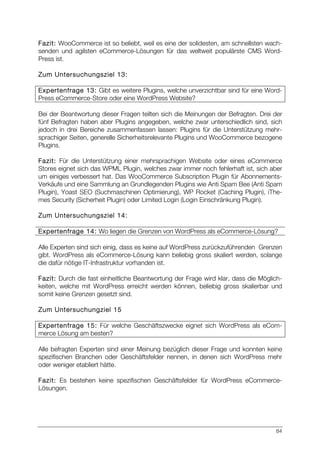 84
Fazit: WooCommerce ist so beliebt, weil es eine der solidesten, am schnellsten wach-
senden und agilsten eCommerce-Lösungen für das weltweit populärste CMS Word-
Press ist.
Zum Untersuchungsziel 13:
Expertenfrage 13: Gibt es weitere Plugins, welche unverzichtbar sind für eine Word-
Press eCommerce-Store oder eine WordPress Website?
Bei der Beantwortung dieser Fragen teilten sich die Meinungen der Befragten. Drei der
fünf Befragten haben aber Plugins angegeben, welche zwar unterschiedlich sind, sich
jedoch in drei Bereiche zusammenfassen lassen: Plugins für die Unterstützung mehr-
sprachiger Seiten, generelle Sicherheitsrelevante Plugins und WooCommerce bezogene
Plugins.
Fazit: Für die Unterstützung einer mehrsprachigen Website oder eines eCommerce
Stores eignet sich das WPML Plugin, welches zwar immer noch fehlerhaft ist, sich aber
um einiges verbessert hat. Das WooCommerce Subscription Plugin für Abonnements-
Verkäufe und eine Sammlung an Grundlegenden Plugins wie Anti Spam Bee (Anti Spam
Plugin), Yoast SEO (Suchmaschinen Optimierung), WP Rocket (Caching Plugin), iThe-
mes Security (Sicherheit Plugin) oder Limited Login (Login Einschränkung Plugin).
Zum Untersuchungsziel 14:
Expertenfrage 14: Wo liegen die Grenzen von WordPress als eCommerce-Lösung?
Alle Experten sind sich einig, dass es keine auf WordPress zurückzuführenden Grenzen
gibt. WordPress als eCommerce-Lösung kann beliebig gross skaliert werden, solange
die dafür nötige IT-Infrastruktur vorhanden ist.
Fazit: Durch die fast einheitliche Beantwortung der Frage wird klar, dass die Möglich-
keiten, welche mit WordPress erreicht werden können, beliebig gross skalierbar und
somit keine Grenzen gesetzt sind.
Zum Untersuchungziel 15
Expertenfrage 15: Für welche Geschäftszwecke eignet sich WordPress als eCom-
merce Lösung am besten?
Alle befragten Experten sind einer Meinung bezüglich dieser Frage und konnten keine
spezifischen Branchen oder Geschäftsfelder nennen, in denen sich WordPress mehr
oder weniger etabliert hätte.
Fazit: Es bestehen keine spezifischen Geschäftsfelder für WordPress eCommerce-
Lösungen.
 