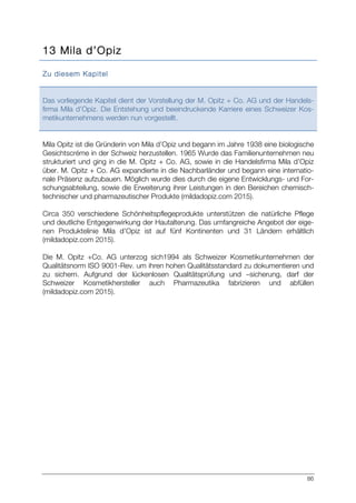 86
13 Mila d’Opiz
Zu diesem Kapitel
Das vorliegende Kapitel dient der Vorstellung der M. Opitz + Co. AG und der Handels-
firma Mila d’Opiz. Die Entstehung und beeindruckende Karriere eines Schweizer Kos-
metikunternehmens werden nun vorgestellt.
Mila Opitz ist die Gründerin von Mila d’Opiz und begann im Jahre 1938 eine biologische
Gesichtscréme in der Schweiz herzustellen. 1965 Wurde das Familienunternehmen neu
strukturiert und ging in die M. Opitz + Co. AG, sowie in die Handelsfirma Mila d’Opiz
über. M. Opitz + Co. AG expandierte in die Nachbarländer und begann eine internatio-
nale Präsenz aufzubauen. Möglich wurde dies durch die eigene Entwicklungs- und For-
schungsabteilung, sowie die Erweiterung ihrer Leistungen in den Bereichen chemisch-
technischer und pharmazeutischer Produkte (mildadopiz.com 2015).
Circa 350 verschiedene Schönheitspflegeprodukte unterstützen die natürliche Pflege
und deutliche Entgegenwirkung der Hautalterung. Das umfangreiche Angebot der eige-
nen Produktelinie Mila d’Opiz ist auf fünf Kontinenten und 31 Ländern erhältlich
(mildadopiz.com 2015).
Die M. Opitz +Co. AG unterzog sich1994 als Schweizer Kosmetikunternehmen der
Qualitätsnorm ISO 9001-Rev. um ihren hohen Qualitätsstandard zu dokumentieren und
zu sichern. Aufgrund der lückenlosen Qualitätsprüfung und –sicherung, darf der
Schweizer Kosmetikhersteller auch Pharmazeutika fabrizieren und abfüllen
(mildadopiz.com 2015).
 