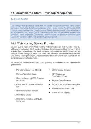 87
14. eCommerce Store - miladopizshop.com
Zu diesem Kapitel
Das vorliegende Kapitel zeigt nun Schritt für Schritt, wie der eCommerce Store für das
Schweizer Kosmetikunternehmen aufgebaut wird. Hierbei wurde WordPress als CMS
Lösung verwendet und das WooCommerce Plugin als eCommerce Lösung basierend
auf WordPress. Das Design des eCommerce-Stores wird mit Hilfe eines eingekauften
premium Theme angepasst. Zusätzliche Plugins welche für diesen eCommerce-Store
verwendet werden, sind im vorliegenden Kapitel vorgestellt.
14.1 Web Hosting Service Provider
Bei der Suche nach einem Web Hosting Anbieter habe ich mich für die Firma Si-
teGround entschieden. SiteGround verfügt über drei strategische Datencenter in Nord-
amerika, Europa und Asien. Die Jährliche Server Uptime beträgt 99.996% und die mo-
natliche Uptime beträgt 99.999%. Die Firma SiteGround ist spezialisiert auf WordPress
und Joomla Hosting Lösungen, welches mitunter einer der Gründe war, weshalb ich mir
für SiteGround entschieden habe.
Ich habe mich für eine Shared Web Hosting Lösung entschieden mit den folgenden Ei-
genschaften:
• Monatliche Kosten von 11.95 €
• Mehrere Website möglich
• Geeignet für ca. 100’000 Besuche
pro Monat
• Kostenlose Applikation Installatio-
nen
• Unlimitierter Daten Transfer
• Unlimitierte Emails
• Unlimitierte Anzahl an MySQL Da-
tenbanken
• 99.9% Uptime Garantie
• 24/7 Support via
Chat/Telefon/Ticket
• Tägliche Gratis Backups
• Bis zu 30 Backup Kopien verfügbar
• Kostenlose CloudFare CDN
• cPanel & SSH Zugang
 