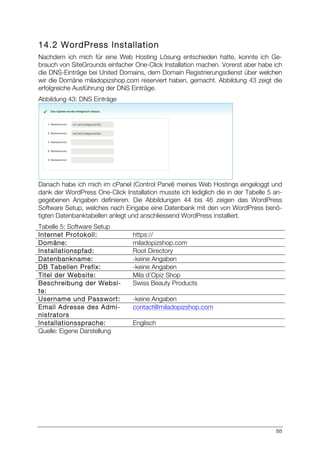 88
14.2 WordPress Installation
Nachdem ich mich für eine Web Hosting Lösung entschieden hatte, konnte ich Ge-
brauch von SiteGrounds einfacher One-Click Installation machen. Vorerst aber habe ich
die DNS-Einträge bei United Domains, dem Domain Registrierungsdienst über welchen
wir die Domäne miladopizshop.com reserviert haben, gemacht. Abbildung 43 zeigt die
erfolgreiche Ausführung der DNS Einträge.
Abbildung 43: DNS Einträge
Danach habe ich mich im cPanel (Control Panel) meines Web Hostings eingeloggt und
dank der WordPress One-Click Installation musste ich lediglich die in der Tabelle 5 an-
gegebenen Angaben definieren. Die Abbildungen 44 bis 46 zeigen das WordPress
Software Setup, welches nach Eingabe eine Datenbank mit den von WordPress benö-
tigten Datenbanktabellen anlegt und anschliessend WordPress installiert.
Tabelle 5: Software Setup
Internet Protokoll: https://
Domäne: miladopizshop.com
Installationspfad: Root Directory
Datenbankname: -keine Angaben
DB Tabellen Prefix: -keine Angaben
Titel der Website: Mila d’Opiz Shop
Beschreibung der Websi-
te:
Swiss Beauty Products
Username und Passwort: -keine Angaben
Email Adresse des Admi-
nistrators
contact@miladopizshop.com
Installationssprache: Englisch
Quelle: Eigene Darstellung
 