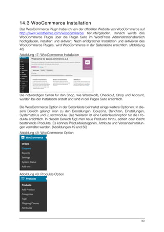 90
14.3 WooCommerce Installation
Das WooCommerce Plugin habe ich von der offiziellen Website von WooCommerce auf
http://www.woothemes.com/woocommerce/ heruntergeladen. Danach wurde das
WooCommerce Plugin über die Plugin Seite im WordPress Administrationsbereich
hochgeladen, installiert und aktiviert. Nach erfolgreicher Installation und aktivieren des
WooCommerce Plugins, wird WooCommerce in der Seitenleiste ersichtlich. (Abbildung
48)
Abbildung 47: WooCommerce Installation
Die notwendigen Seiten für den Shop, wie Warenkorb, Checkout, Shop und Account,
wurden bei der Installation erstellt und sind in der Pages Seite ersichtlich.
Die WooCommerce Option in der Seitenleiste beinhaltet einige weitere Optionen. In die-
sem Bereich gelangt man zu den Bestellungen, Coupons, Berichten, Einstellungen,
Systemstatus und Zusatzmodule. Des Weiteren ist eine Seitenleistenoption für die Pro-
dukte ersichtlich. In diesem Bereich fügt man neue Produkte hinzu, editiert oder löscht
bestehende Produkte. Es können Produktekategorien, Attribute und Versandeinstellun-
gen verwaltet werden. (Abbildungen 49 und 50)
Abbildung 48: WooCommerce Option
Abbildung 49: Produkte Option
 