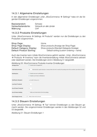 91
14.3.1 Allgemeine Einstellungen
In den allgemeinen Einstellungen unter „WooCommerce à Settings“ habe ich die fol-
genden Einstellungen vorgenommen:
Basisstandort: Schweiz
Verkaufsstandorte: Verkaufe an alle Länder
Währung: CHF
14.3.2 Produkte Einstellungen
Unter „WooCommerce à Settings à Products“ werden nun die Einstellungen zu den
Produkten vorgenommen.
Shop Page: Home
Shop Page Display: Show products (Anzeige der Shop Page)
Default Category Display: Show products (Standart Kategorie Anzeige)
Default Product Sorting: Default sorting (custom ordering + name)
Auch das Inventar kann mittels WooCommerce geführt werden. Unter „WooCommerce
à Products à Inventory“ kann die Inventarverwaltung mittels WooCommerce aktiviert
oder deaktiviert werden. Die Einstellungen sind in Abbildung 51 dargestellt.
Abbildung 50: WooCommerce Produkte Inventar Einstellungen
14.3.3 Steuern Einstellungen
Unter „WooCommerce à Settings à Tax“ können Einstellungen zu den Steuern ge-
macht werden. Die vorgenommenen Einstellungen werden in den Abbildungen 52 und
53 dargestellt.
Abbildung 51: Steuern Einstellungen 1
 