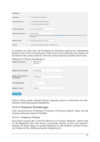 92
Zu erwähnen ist, dass durch die Einstellung der Steuerfuss aufgrund der Lieferadresse
berechnet wird. Durch die Geolocation Option wird in einer Datenbank die Adresse auf
die Herkunft des Landes überprüft, damit der richtige Steuerfuss gewählt werden kann.
Abbildung 52: Steuern Einstellungen 2
Preise im Shop werden exklusive Steuern angezeigt, jedoch im Warenkorb und wäh-
rend des Checkoutprozesses eingeblendet.
14.3.4 Checkout Einstellungen
Unter „WooCommerce à Settings à Checkout à Checkout Options“ lassen sich alle
Checkout relevanten Optionen Einstellen.
14.3.4.1 Checkout Prozess
Da es keine Coupons gibt, wurde der Gebrauch von Coupons deaktiviert. Jedoch habe
ich die Möglichkeit ohne einen Account einzukaufen aktiviert, da dies nach Experten-
meinung von Silvan Hagen von grosser Bedeutung ist. Des Weiteren wird beim Check-
out-Prozess ein SSL Zertifikat verwendet. (Abbildung 54).
 