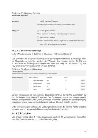 93
Abbildung 53: Checkout Prozess
14.3.4.2 ePayment Gateways
Unter „WooCommerce à Settings à Checkout à Checkout Options“
Das Einrichten der ePayment-Gateways war sehr simpel und konnte durch einige weni-
ge Mausklicks eingerichtet werden. Auf Wunsch des Kunden werden PayPal und
Vorauskasse als Zahlungsmittel angeboten. Voraussetzung für die Verwendung von
PayPal als ePayment Gateway ist ein SSL Zertifikat.
Abbildung 54: ePayment Gateways
Bei der Vorauskasse ist zu beachten, dass diese nicht wie bei PayPal automatisch auf
den Zahlungseingang überprüft werden. Der Zahlungseingang muss manuell geprüft
werden, dies geschieht unter „WooCommerce à Orders“. Sobald der Zahlungseingang
verzeichnet wurde muss die Bestellung manuell auf „Bezahlt“ gesetzt werden.
Unter den jeweiligen Settings der Zahlungsmittel können die PayPal Konto angaben
gemacht werden als auch die Bankkonten Details definiert werden.
14.3.5 Produkte
Mila d’Opiz verfügt über 4 Produktekategorien und mit 14 verschiedenen Produkteli-
nien. Die Produkte werden nun in den Shop eingefügt.
 