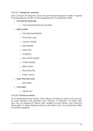 94
14.3.5.1 Kategorien erstellen
Unter „Products à Categories“ lassen sich die Produkte Kategorien erstellen. Folgende
Produktekategorien wurden mit den dazugehörenden Produktelinien erstellt:
• INTENSIVE SERUMS
o THE CONCENTRATE COLLECTION
• SKIN CARE
o THE SKIN WHISPERER
o PHYTO DE LUXE
o LUXURY CAVIAR
o SKIN REFINE
o SKIN VITAL
o CLASSICS
o MILA WHITE SHADE
o HYDRO BOOST
o SKIN CLEAR
o MILA NATURAL
o FINAL TOUCH
• SUN PROTECTION
o SUN CARE
• FOR MEN
o TREATmenT
14.3.5.2 Attribute setzen
Um Produkte Attribute wie Grösse, Farbe, Menge und weitere zu setzen muss man die-
se zuerst definieren. Dies geschieht unter „Products à Attributes“. Auf dieser Seite
kann man zum Beispiel ein Attribut „Size“ erstellen und dem Attribut „Size“ bestimme
Werte geben. In diesem Beispiel werden für das Attribut „Size“ die verschiedenen Millili-
ter Gehalte angegeben.
 