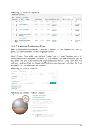 97
Abbildung 60: Produkte Eingabe 4
14.3.5.4 Variable Produkte einfügen
Beim einfügen eines Variablen Produktes kann das Bild und die Produktebeschreibung
genau wie beim einfachen Produkt eingefügt werden.
Unter „Product Data“ wählt man „Variable Product“ aus und unter Variations kann man
die verschiedenen Variationen definieren. Für das Produkt „The Skin Whisperer“ gibt es
eine 50ml und eine 10ml Version mit unterschiedlichen Preisen. Diese kann man nun
definieren und somit hat der Kunde die Möglichkeit eine Auswahl zu treffen. Die Preis
Anzeige ändert nach Auswahl automatisch.
Abbildung 61: Variable Produkte
Abbildung 62: Variable Produkte Grössen
 