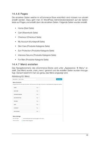 98
14.4.6 Pages
Die einzelnen Seiten welche im eCommerce-Store ersichtlich sind müssen nun einzeln
erstellt werden. Dazu geht man im WordPress Administrationsbereich auf der Seiten-
leiste auf Pages und erstellt dann die einzelnen Seiten. Folgende Seiten wurden erstellt:
• Home (Start Seite)
• Cart (Warenkorb Seite)
• Checkout (Checkout Seite)
• My Account (Kundeprofil Seite)
• Skin Care (Produkte Kategorie Seite)
• Sun Protection (Produkte Kategorie Seite)
• Intensive Serums (Produkte Kategorie Seite)
• For Men (Produkte Kategorie Seite)
14.4.7 Menü erstellen
Das Navigationsmenü des eCommerce-Stores wird unter „Appearance à Menu“ er-
stellt. Das Menü wurde „main_menu“ genannt und die erstellen Seiten wurden hinzuge-
fügt. Danach bestimmt man wo genau das Menü angezeigt wird.
Abbildung 63: Menü
 