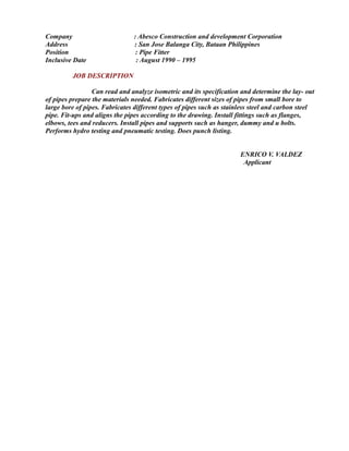Company : Abesco Construction and development Corporation
Address : San Jose Balanga City, Bataan Philippines
Position : Pipe Fitter
Inclusive Date : August 1990 – 1995
JOB DESCRIPTION
Can read and analyze isometric and its specification and determine the lay- out
of pipes prepare the materials needed. Fabricates different sizes of pipes from small bore to
large bore of pipes. Fabricates different types of pipes such as stainless steel and carbon steel
pipe. Fit-ups and aligns the pipes according to the drawing. Install fittings such as flanges,
elbows, tees and reducers. Install pipes and supports such as hanger, dummy and u bolts.
Performs hydro testing and pneumatic testing. Does punch listing.
ENRICO V. VALDEZ
Applicant
 