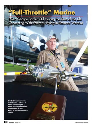 BGen Bartlett is pictured here in
front of Panchito, a restored B-25
Mitchell bomber. During WW II,
Bartlett was a navigator-bombardier
flying missions in the PBJ-1,
which is the naval aviation version of
the B-25.
“Full-Throttle” Marine
BGen George Bartlett Still Having the Time of His Life
Connecting With Veterans, Flying in Restored Warbird
20 LEATHERNECK OCTOBER 2014	 www.mca-marines.org/leatherneck
 