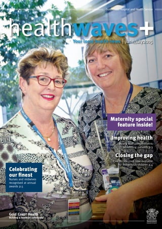 June/July2015
Gold Coast Hospital and Health Service
Gold Coast Health
Building a healthier community
How a staff competition is
benefitting patients p.3
Free flu vaccines now available
for Indigenous children p.4
How a staff competition is
Improving health
Free flu vaccines now available
Closing the gap
Maternity special
feature inside!
Celebrating
our finest
Nurses and midwives
recognised at annual
awards p.5
 