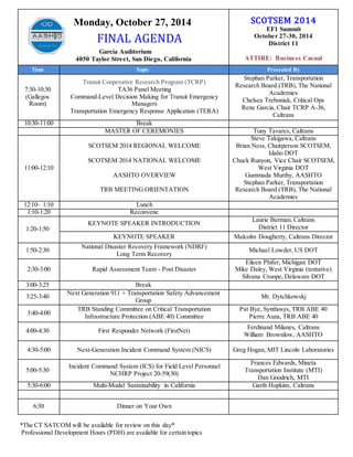 Monday, October 27, 2014 
FINAL AGENDA 
Garcia Auditorium 
4050 Taylor Street, San Diego, California 
SCOTSEM 2014 
EF1 Summit 
October 27-30, 2014 
District 11 
ATTIRE: Business Casual 
Time Topic Presented By 
7:30-10:30 
(Gallegos 
Room) 
Transit Cooperative Research Program (TCRP) 
TA36 Panel Meeting 
Command-Level Decision Making for Transit Emergency 
Managers 
Transportation Emergency Response Application (TERA) 
Stephan Parker, Transportation 
Research Board (TRB), The National 
Academies 
Chelsea Treboniak, Critical Ops 
Rene Garcia, Chair TCRP A-36, 
Caltrans 
10:30-11:00 Break 
MASTER OF CEREMONIES Tony Tavares, Caltrans 
11:00-12:10 
SCOTSEM 2014 REGIONAL WELCOME 
SCOTSEM 2014 NATIONAL WELCOME 
AASHTO OVERVIEW 
TRB MEETING ORIENTATION 
Steve Takigawa, Caltrans 
Brian Ness, Chairperson SCOTSEM, 
Idaho DOT 
Chuck Runyon, Vice Chair SCOTSEM, 
West Virginia DOT 
Gummada Murthy, AASHTO 
Stephan Parker, Transportation 
Research Board (TRB), The National 
Academies 
12:10– 1:10 Lunch 
1:10-1:20 Reconvene 
1:20-1:50 
KEYNOTE SPEAKER INTRODUCTION 
Laurie Berman, Caltrans 
District 11 Director 
KEYNOTE SPEAKER Malcolm Dougherty, Caltrans Director 
1:50-2:30 
National Disaster Recovery Framework (NDRF) 
Long Term Recovery 
Michael Lowder, US DOT 
2:30-3:00 Rapid Assessment Team - Post Disaster 
Eileen Phifer, Michigan DOT 
Mike Daley, West Virginia (tentative) 
Silvana Croope, Delaware DOT 
3:00-3:25 Break 
3:25-3:40 
Next Generation 911 + Transportation Safety Advancement 
Group 
Mr. Dytchkowskj 
3:40-4:00 
TRB Standing Committee on Critical Transportation 
Infrastructure Protection (ABE 40) Committee 
Pat Bye, Synthosys, TRB ABE 40 
Pierre Auza, TRB ABE 40 
4:00-4:30 First Responder Network (FirstNet) 
Ferdinand Milanes, Caltrans 
William Brownlow, AASHTO 
4:30-5:00 Next-Generation Incident Command System (NICS) Greg Hogan, MIT Lincoln Laboratories 
5:00-5:30 
Incident Command System (ICS) for Field Level Personnel 
NCHRP Project 20-59(30) 
Frances Edwards, Mineta 
Transportation Institute (MTI) 
Dan Goodrich, MTI 
5:30-6:00 Multi-Modal Sustainability in California Garth Hopkins, Caltrans 
6:30 Dinner on Your Own 
*The CT SATCOM will be available for review on this day* 
Professional Development Hours (PDH) are available for certain topics 
 