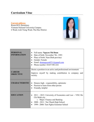 Curriculum Vitae 
Current address: 
Room B19, Dormitory 
Vietnam National University Campus 
6 Ward, Linh Trung Ward, Thu Duc District. 
PERSONAL 
INFORMATION 
 Full name: Nguyen Thi Doan 
 Date of birth: November 7th , 1993 
 Place of birth: Nam Dinh province 
 Gender: Female 
 Email: doannguyen0711@gmail.com 
 Phone number: 01657.981.632 
CAREER 
OBJECTIVE 
Desire a position in an active and professional environment 
Improve myself by making contribution to company and 
society. 
M 
CHARACTERISTIC 
 Honest, high – responsibility, optimistic 
 Passion to learn from other person 
 Friendly, helpful 
EDUCATION 
 2011 – 2015: University of Economics and Law – VNU Ho 
Chi Minh city 
o Major: Finance and Banking 
 2008 – 2011: Nui Thanh High School 
 1999 - 2008: Tam Nghia Grammar School 
 