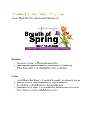 Breath of Spring Tulip Campaign
February-March 2015 / City-wide campaign / Winnipeg, MB
Description
 Fundraising campaign for Manitoba Lung Association
 Winnipeg workplaces pre-order tulips; we fulfill orders in late February
 Set up display tables to sell tulips to public, staffed by volunteers
My Role
 Assisted Events Coordinator in all aspects of preparation, execution, and wrap-up
 Prepared individual orders and shipments of tulips at warehouse
 Recruited and coordinated volunteers throughout campaign
 Liaised with display venues to set up and confirm display times and other details
 Ensured delivery and pick-up of all display materials
 