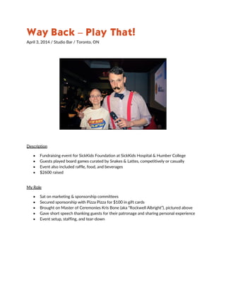 Way Back – Play That!
April 3, 2014 / Studio Bar / Toronto, ON
Description
 Fundraising event for SickKids Foundation at SickKids Hospital & Humber College
 Guests played board games curated by Snakes & Lattes, competitively or casually
 Event also included raffle, food, and beverages
 $2600 raised
My Role
 Sat on marketing & sponsorship committees
 Secured sponsorship with Pizza Pizza for $100 in gift cards
 Brought on Master of Ceremonies Kris Bone (aka “Rockwell Albright”), pictured above
 Gave short speech thanking guests for their patronage and sharing personal experience
 Event setup, staffing, and tear-down
 