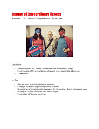 League of Extraordinary Heroes
November 22, 2013 / Humber College Lakeshore / Toronto, ON
Description
 Fundraising event for Children’s Wish Foundation and Humber College
 Event included raffle, carnival games with prizes, photo booth, food & beverages
 $1800 raised
My Role
 Oversaw event promotions with one teammate
 Campaign focused on empowering Humber students
 Recruited two acting students to dress up as the Extraordinary Duo to make appearances
on campus, talk about the event, and hand out flyers
 Event setup, staffing, and tear-down
 
