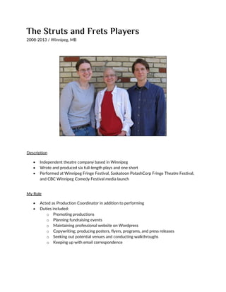 2008-2013 / Winnipeg, MB
Description
 Independent theatre company based in Winnipeg
 Wrote and produced six full-length plays and one short
 Performed at Winnipeg Fringe Festival, Saskatoon PotashCorp Fringe Theatre Festival,
and CBC Winnipeg Comedy Festival media launch
My Role
 Acted as Production Coordinator in addition to performing
 Duties included:
o Promoting productions
o Planning fundraising events
o Maintaining professional website on Wordpress
o Copywriting; producing posters, flyers, programs, and press releases
o Seeking out potential venues and conducting walkthroughs
o Keeping up with email correspondence
 