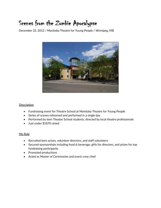Scenes from the Zombie Apocalypse
December 22, 2012 / Manitoba Theatre for Young People / Winnipeg, MB
Description
 Fundraising event for Theatre School at Manitoba Theatre for Young People
 Series of scenes rehearsed and performed in a single day
 Performed by teen Theatre School students; directed by local theatre professionals
 Just under $1870 raised
My Role
 Recruited teen actors, volunteer directors, and staff volunteers
 Secured sponsorships including food & beverage, gifts for directors, and prizes for top
fundraising participants
 Promoted productions
 Acted as Master of Ceremonies and event crew chief
 