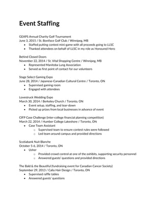 Event Staffing
GEAPS Annual Charity Golf Tournament
June 3, 2015 / St. Boniface Golf Club / Winnipeg, MB
 Staffed putting contest mini-game with all proceeds going to LLSC
 Thanked attendees on behalf of LLSC in my role as Honoured Hero
Behind Closed Doors
November 22, 2014 / St. Vital Shopping Centre / Winnipeg, MB
 Represented Manitoba Lung Association
 Served as first point of contact for our volunteers
Stage Select Gaming Expo
June 28, 2014 / Japanese-Canadian Cultural Centre / Toronto, ON
 Supervised gaming room
 Engaged with attendees
Lovestruck Wedding Expo
March 30, 2014 / Berkeley Church / Toronto, ON
 Event setup, staffing, and tear-down
 Picked up prizes from local businesses in advance of event
CIFP Case Challenge (inter-college financial planning competition)
March 22, 2014 / Humber College Lakeshore / Toronto, ON
 Case Team Assistant
o Supervised team to ensure contest rules were followed
o Led team around campus and provided directions
Scotiabank Nuit Blanche
October 5-6, 2014 / Toronto, ON
 Usher
o Provided crowd control at one of the exhibits, supporting security personnel
o Answered guests’ questions and provided directions
The Bald & the Beautiful (fundraising event for Canadian Cancer Society)
September 29, 2013 / Calia Hair Design / Toronto, ON
 Supervised raffle tables
 Answered guests’ questions
 