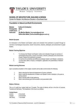 TU | Foundation of Natural and Built Environments – Jan 2013 | Semester 2 1 | P a g e
SCHOOL OF ARCHITECTURE, BUILDING & DESIGN
Center for Modern Architecture Studies in Southeast Asia
-----------------------------------------------------------------------------------------------------------------------------------------------
Foundation in Natural and Built Environments
Module: Culture & Civilization
Prerequisite: None
Credit hours: 5
Instructor: Ida Marlina Mazlan | ida.mazlan@gmail.com
Sufina Abu Bakar | Sufina.AbuBakar@taylors.edu.my
Module Synopsis
An introduction to the Western and Eastern culture and civilization from prehistoric to present through an
overview of archeological discoveries, ancient monuments, artworks, philosophy and achievement of great
leaders.
Module Teaching Objectives
1. To introduce the Western and Eastern culture and civilization through an overview of
archeological discoveries, ancient monuments, artworks, philosophy and achievement
of great leaders from prehistoric to present.
2. To examine the similarities and differences between Eastern and Western civilizations.
3. To show basic skills on enquiry, investigation, application and presentation of relevant
information.
Module Learning Outcomes
Upon successful completion of this subject, students will be able to demonstrate the following:
1. Able to describe the historical development of human civilization.
2. Able to recall the development of Eastern and Western human civilization in the past as
well as present.
3. Able to develop skills of data gathering.
4. Able to demonstrate good documentation and presentation skills.
Modes of Delivery
This is a 5 credit hour subject held over 18 weeks. The mode of delivery will be in the form of Lectures,
Tutorials and Self-study. The breakdown of the hours is as follows:
Contact Hours
Lecture: 2 hour/week
Tutorial: 2 hours/week
Self Study: 1 hour/week
 