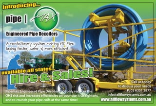 Call us today
to discuss your needs
P: 02 6351 2877
info@allflowsystems.com.au
www.allflowsystems.com.au
Introducing...
A revolutionary system making PE Pipe
laying faster, safer & more efficient...
Hire & Sales!
Hire & Sales!available all states...
Pipemax Engineered Pipe Decoilers not only reduces the
OHS risk and increases efficiencies on your site it straightens
and re-rounds your pipe coils at the same time!
Engineered Pipe Decoilers
 