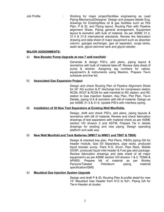 Job Profile : Working for major project/facilities engineering as Lead
Piping Mechanical/Designer. Design and prepare details Eng.
drawings for Existing/New oil & gas facilities such as Plot
Plan, P & ID, and Piping layout, Routing Plan with Pipeline
alignment Sheet, Piping general arrangement, Equipment
layout & isometric with bulk of material. As per ASME 31.3,
31.4 & 31.8 international standards. Review the fabrication
drawing and data sheet of major equipment such as absorber
column, gas/gas exchanger, gas oil separator, surge tanks,
wash tank, glycol skimmer tank and glycol reboiler.
MAJOR ASSIGNMENTS:
a) New Booster Pump Upgrade at new 7 well manifold -
Generate & design PID’s, plot plans, piping layout &
isometrics with bulk of material take-off. Review data sheet of
pump & strainer. Assigning tag numbers for valves,
equipment’s & instruments using Maximo. Prepare Tie-in
schedule and line list.
b) Associated Gas Expansion Project
Design and check Routing Plan of Pipeline Alignment Sheet
for 24” AG suction & 8” discharge line for compressor station
RC06, RC07 & RC08 for well manifold to RC station; and RC
station to Gas Injection System. Key Plan, Plot Plan, Tie-in
Details, piping G.A & isometric with bill of material. Design as
per ASME 31.3 & 31.8. Update PID’s with interface piping.
c) Installation of 30 New Test Separators at Existing Well Manifolds.
Design, draft and check PID’s, plot plans, piping layouts &
isometrics with bill of material. Review and check fabrication
drawings of test separators with material check as per ASME
section VIII division 2 and ASTM. Prepare Tie in details
drawings for existing and new piping. Design operating
platform and walk way.
d) New Well Manifold and Tank Batteries (WM17 to WM31 and TB07 & TB08)
Design & checked key plan, Plot Plans, P&IDs piping GA for
header module, Gas Oil Separators, pipe racks, produced
liquid booster pump, Flare K.O. Drum, Pipe Rack, Mobile
GOSP, produced liquid inlet header & Fuel gas skid package.
Review fabrication drawings and data sheet of all major
equipment’s as per ASME section VIII division 1 & 2, TEMA &
API650. Prepare bill of material as per Worley
Parsons/Tatweer Petroleum piping material
specification/QMS.
e) Mauddud Gas Injection System Upgrade
Design and draft P & ID, Routing Plan & profile detail for new
10” Mauddud Gas Header from K12 to K21. Piping GA for
Tie-in Header at cluster.
2
 