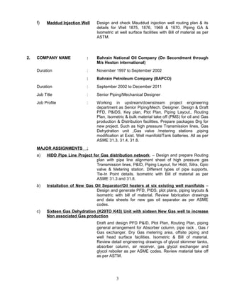 f) Maddud Injection Well Design and check Mauddud injection well routing plan & its
details for Well 1875, 1876, 1969 & 1970. Piping GA &
Isometric at well surface facilities with Bill of material as per
ASTM.
2. COMPANY NAME : Bahrain National Oil Company (On Secondment through
M/s Heston international)
Duration : November 1997 to September 2002
: Bahrain Petroleum Company (BAPCO)
Duration : September 2002 to December 2011
Job Title : Senior Piping/Mechanical Designer
Job Profile : Working in upstream/downstream project engineering
department as Senior Piping/Mech. Designer. Design & Draft
PFD, P&IDS, Key plan, Plot Plan, Piping Layout., Routing
Plan, Isometric & bulk material take off (PMS) for oil and Gas
production & Distribution facilities. Prepare packages Drg for
new project. Such as high pressure Transmission lines, Gas
Dehydration unit ,Gas valve /metering stations ,piping
modification at Exist. Well manifold/Tank batteries. All as per
ASME 31.3, 31.4, 31.8.
MAJOR ASSIGNMENTS :
a) HIDD Pipe Line Project for Gas distribution network. – Design and prepare Routing
plan with pipe line alignment sheet of high pressure gas
Transmission lines, P&ID, Piping Layout, for Hidd, Sitra, Gpic
valve & Metering station. Different types of pipe supports.
Tie-In Point details. Isometric with Bill of material as per
ASME 31.3 and 31.8.
b) Installation of New Gas Oil Separator/Oil heaters at six existing well manifolds –
Design and generate PFD, PIDS, plot plans, piping layouts &
isometric with bill of material. Review fabrication drawings
and data sheets for new gas oil separator as per ASME
codes.
c) Sixteen Gas Dehydration (K29TO K43) Unit with sixteen New Gas well to increase
Non associated Gas production
Draft and design PFD P&ID, Plot Plan, Routing Plan, piping
general arrangement for Absorber column, pipe rack , Gas /
Gas exchanger, Dry Gas metering area, offsite piping and
well head surface facilities. Isometric & Bill of material.
Review detail engineering drawings of glycol skimmer tanks,
absorber column, air receiver, gas glycol exchanger and
glycol reboiler as per ASME codes. Review material take off
as per ASTM.
3
 