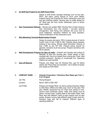 d) AL-DUR Gas Project for AL-DUR Power Plant
Design & draft tender package drawings such as key plan,
PID’s, plot plans, piping layouts & Tie-in point details.
Prepare piping GA & layouts for Al-Dur distribution point and
fuel gas metering station. Routing plan & profile details for
20” Khuff gas line from Al-Dur distribution point to Al-Dur
power station.
e) Gas Transmission Network – Review and update P&ID, Routing Plan of high pressure
Gas transmission line, Pig receiver / launcher general
arrangement, Add Piping Link between two jump over to
avoid bottleneck. Operation Platform for valve operation.
Piping modification at Gas distribution point.
f) Sitra Marketing Terminal Modernization Project
Design & prepare plot plans, PID’s & piping layouts of inlet &
suction lines of tank T-966 & 956. Interface piping between
existing & new piping. Review detail fabrication drawing of
tank T-966 as per API 650. Prepare piping layouts for
gasoline, kerosene & jet fuel pumps. Prepare isometrics with
bill of material.
g) Well Development Program for New oil wells – Prepare and develop well surface to
Manifold oil flow line Routing plan, Detail design of Mini
manifold with Test & oil header lines routing plan. Exist. Well
manifold extension. Routing of condensate line. Operating
Platform for well manifold.
h) Gas Lift Network Prepare and Deign Gas lift Routing Plan, gas lift lateral
details with Piping Plan and Isometric, Tie-in Detail at header
and update as built P&IDs
3. COMPANY NAME : Chiyoda Corporation, Yokohama (Ras /Qatar gas Train 1,
2 & 3 Project)
Job Title : Piping Designer
Duration : March 1995 to FEB 1997
Job Profile : Prepare and Design Mech. As well as piping drawings related
to LNG Plant. Offsite and Utility area. Such as Key plan, Plot
plan, P&IDS, Equipment lay out, Flare area, piping on rack,
column/ heat exchanger piping. Utility area piping such as
steam, Process drain, cooling water & sea water intake. Pipe
Rack drgs with different Types of pipe support such as pipe
guides, bracket, dummy legs different types of pipe shoe etc.
Isometric Drgs with bill of material. Different types of
operating platforms.
4
 