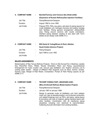 4. COMPANY NAME : Bechtel/Technip Joint Venture Abu Dhabi (UAE)
(Expansion of Ruwais Refinery/Gas Injection Facilities)
Job Title : PipingMechanical Designer
Duration : August 1992 to June 1995.
Job Profile : Prepare PFD, PIDs, key plans, plot plans & piping layouts for
crude distillation unit, hydrogen recovery and sulphur storage
tank facilities. Piping general arrangement utilities/offsite
area. Piping around columns with nozzle orientations,
interface piping between existing & new plant with Tie-in
details as per design code ASME 31.3.
5. COMPANY NAME : M/S Zamel & Turbag/Brown & Root, Alkobar,
Saudi Arabia (Aramco Project)
Job Title : Piping Designer
Duration : April 1989 to June 1992
Job Profile :
MAJOR ASSIGNMENTS:
Modernisation of Ras Tanura Refinery Projects : Work on Site Survey/Tie in Sketches, Update
Key Plans/Plot Plans, P&IDs, Nozzle Orientation Plans and Piping Layout/General
Arrangement for hydro cracker unit, vacuum gas distillation unit, Sulphur recovery unit &
cooling water system . Design of Different Pipe Supports such as Shoe, Anchor, Guides,
Dummy Legs, Hanger & Pipe Racks. Compressor, Pumps & Flare Piping Layouts as per
ASME 31.3.
6. COMPANY NAME : TECHNIP CONSULTANT, ABUDHABI (UAE)
(Mina Al-Ahmadi Refinery Modernization Project)
Job Title : Piping/Mechanical Designer.
Duration : January 1987 to January 1989.
Job Profile : Design & generate crude oil distillation unit, fluid catalytic
crack unit, gas oil desulphurization unit & bitumen production
unit related drawings such as PID’s, plot plans, piping layout
& isometrics with bulk of material, piping interface layout with
other facilities. Coordination with all interfacing piping
disciplines including civil, electrical & instrumentation.
Collecting As-built information from existing facilities.
5
 