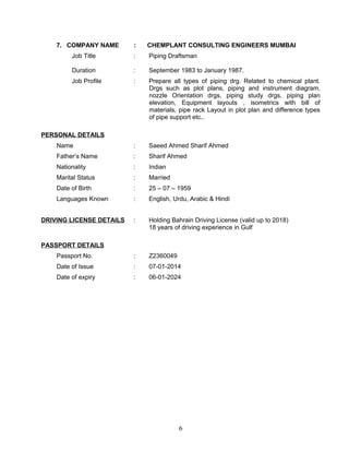 7. COMPANY NAME : CHEMPLANT CONSULTING ENGINEERS MUMBAI
Job Title : Piping Draftsman
Duration : September 1983 to January 1987.
Job Profile : Prepare all types of piping drg. Related to chemical plant.
Drgs such as plot plans, piping and instrument diagram,
nozzle Orientation drgs, piping study drgs, piping plan
elevation, Equipment layouts , isometrics with bill of
materials, pipe rack Layout in plot plan and difference types
of pipe support etc..
PERSONAL DETAILS
Name : Saeed Ahmed Sharif Ahmed
Father’s Name : Sharif Ahmed
Nationality : Indian
Marital Status : Married
Date of Birth : 25 – 07 – 1959
Languages Known : English, Urdu, Arabic & Hindi
DRIVING LICENSE DETAILS : Holding Bahrain Driving License (valid up to 2018)
18 years of driving experience in Gulf
PASSPORT DETAILS
Passport No. : Z2360049
Date of Issue : 07-01-2014
Date of expiry : 06-01-2024
6
 