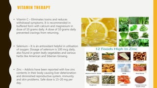 VITAMIN THERAPY
• Vitamin C – Eliminates toxins and reduces
withdrawal symptoms. It is recommended in
buffered form with calcium and magnesium in
dose of 10 grams daily. A dose of 10 grams daily
prevented cravings from returning.
• Selenium – It is an antioxidant helpful in utilisation
of oxygen. Dosage of selenium is 100 mcg daily,
also found in green leafy vegetables and various
herbs like American and Siberian Ginseng.
• Zinc – Addicts have been reported with low zinc
contents in their body causing liver deterioration
and diminished reproductive system, immunity
and skin problems. Safe dose is 15–20 mg per
day.
 