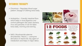 VITAMIN THERAPY
• Chromium – Regulates blood sugar
pattern. Dosage of 100mcg twice daily.
• Acidophilus – Friendly intestinal flora
which helps in food digestion and
control pathogens like yeast, bacteria,
virus and parasites. It can be taken
twice daily, morning and evening.
• NAD ( Nicotinamide adenine
dinucleotide / Niacin ) – coenzyme
derivative of vitamin B3, key agent of
metabolism and helps in major detox.
 