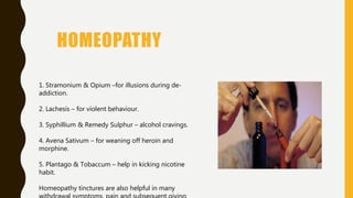 HOMEOPATHY
1. Stramonium & Opium –for illusions during de-
addiction.
2. Lachesis – for violent behaviour.
3. Syphillium & Remedy Sulphur – alcohol cravings.
4. Avena Sativum – for weaning off heroin and
morphine.
5. Plantago & Tobaccum – help in kicking nicotine
habit.
Homeopathy tinctures are also helpful in many
 