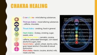 CHAKRA HEALING
Crown chakra – mind altering substances.
Third eye chakra – mood altering substances
, caffeine, chocolate.
Throat chakra - smoking, food in general.
Heart chakra – Ecstasy, smoking, sugar,
sweets, wine
Solar plexus chakra – cannabis, cocaine,
caffeine, carbonated beverages, corn based
alcohol & sugars, beer.
Sacral chakra – gluten, wheat, starchy carbs,
grain based alcohol. Chocolate & sexual
dysfunction
Root chakra –heroin, cocaine, alcohol, milk,
meats and fats.
 