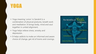 YOGA
• Yoga meaning ‘union’ in Sanskrit is a
combination of physical postures, breath work
and meditation. It brings body, mind and soul
together in united alignment.
• Yoga helps relieve stress, anxiety and
depression.
• It helps addicts to make an informed and aware
choice of change, get rid of toxins and cravings.
 