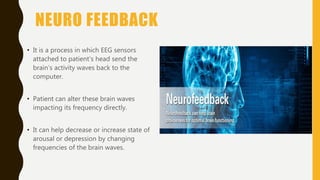 NEURO FEEDBACK
• It is a process in which EEG sensors
attached to patient’s head send the
brain’s activity waves back to the
computer.
• Patient can alter these brain waves
impacting its frequency directly.
• It can help decrease or increase state of
arousal or depression by changing
frequencies of the brain waves.
 