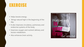 EXERCISE
• Helps boosts energy.
• Brings natural high in the beginning of the
day.
• It also improves circulatory, pulmonary and
endocrine systems of the body.
• Improves oxygen and nutrient delivery and
boosts metabolism.
• Also enhances brain activity.
 