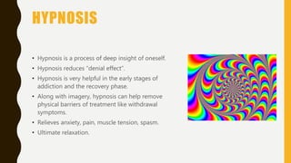 HYPNOSIS
• Hypnosis is a process of deep insight of oneself.
• Hypnosis reduces “denial effect”.
• Hypnosis is very helpful in the early stages of
addiction and the recovery phase.
• Along with imagery, hypnosis can help remove
physical barriers of treatment like withdrawal
symptoms.
• Relieves anxiety, pain, muscle tension, spasm.
• Ultimate relaxation.
 