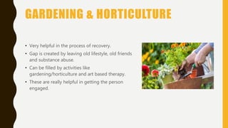 GARDENING & HORTICULTURE
• Very helpful in the process of recovery.
• Gap is created by leaving old lifestyle, old friends
and substance abuse.
• Can be filled by activities like
gardening/horticulture and art based therapy.
• These are really helpful in getting the person
engaged.
 