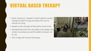 VIRTUAL BASED THERAPY
• Same scenario is created in which patient usually
indulge himself in drug and allow him not to
choose for drug.
• based on the concept of facing the virtual truth.
• therapist becomes the role player and replays the
whole circumstances and the addict chooses not
to use.
• This is high self-control technique.
 