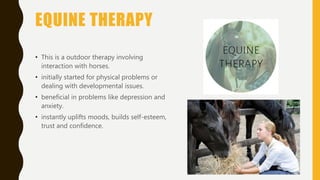 EQUINE THERAPY
• This is a outdoor therapy involving
interaction with horses.
• initially started for physical problems or
dealing with developmental issues.
• beneficial in problems like depression and
anxiety.
• instantly uplifts moods, builds self-esteem,
trust and confidence.
 