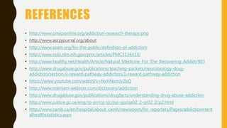 REFERENCES
• http://www.omicsonline.org/addiction-research-therapy.php
• http://www.ascpjournal.org/about
• http://www.asam.org/for-the-public/definition-of-addiction
• http://www.ncbi.nlm.nih.gov/pmc/articles/PMC3134413/
• http://www.healthy.net/Health/Article/Natural_Medicine_For_The_Recovering_Addict/903
• http://www.drugabuse.gov/publications/teaching-packets/neurobiology-drug-
addiction/section-ii-reward-pathway-addiction/1-reward-pathway-addiction
• https://www.youtube.com/watch?v=NxHNxmJv2bQ
• http://www.merriam-webster.com/dictionary/addiction
• http://www.drugabuse.gov/publications/drugfacts/understanding-drug-abuse-addiction
• http://www.justice.gc.ca/eng/rp-pr/csj-sjc/jsp-sjp/qa02_2-qr02_2/p2.html
• http://www.camh.ca/en/hospital/about_camh/newsroom/for_reporters/Pages/addictionment
alhealthstatistics.aspx
 