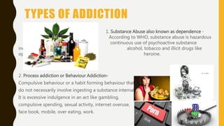 TYPES OF ADDICTION
1. Substance Abuse also known as dependence -
According to WHO, substance abuse is hazardous
continuous use of psychoactive substance
including alcohol, tobacco and illicit drugs like
opioids or heroine.
2. Process addiction or Behaviour Addiction-
Compulsive behaviour or a habit forming behaviour that
do not necessarily involve ingesting a substance internally.
It is excessive indulgence in an act like gambling,
compulsive spending, sexual activity, internet overuse,
face book, mobile, over eating, work.
 