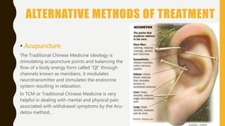 ALTERNATIVE METHODS OF TREATMENT
• Acupuncture
The Traditional Chinese Medicine ideology is
stimulating acupuncture points and balancing the
flow of a body energy form called “QI” through
channels known as meridians, it modulates
neurotransmitter and stimulates the endocrine
system resulting in relaxation.
In TCM or Traditional Chinese Medicine is very
helpful in dealing with mental and physical pain
associated with withdrawal symptoms by the Acu-
detox method..
 