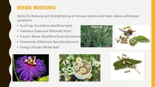 HERBAL MEDICINES
Herbs for Relaxing and Strengthening of nervous system and helps relieve withdrawal
symptoms.
• Scull Cap (Scutellaria lateriflora herb)
• Valeriana (Valeriana Officinale Root)
• Passion flower (Passiflora Incarnata blossom)
• Chamomile (Matricaria Recutita blossom)
• Ginkgo (Gingko Biloba leaf)
 