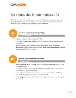 3
Un aperçu des fonctionnalités GPS
Disponible sur ordinateur de table, tablette et mobile, GPS est accessible de partout, en tout
temps. Ses bénéfices se traduisent en plusieurs fonctionnalités spécialisées, d’une efficacité
étonnante. Voici un bref aperçu des possibilités que vous offre GPS…
UNE VISION D’ENSEMBLE EN UN COUP D’OEIL
Le tableau de bord
 Le tableau de bord est l’écran d’accueil de GPS;
 Il permet de voir en un coup d’œil une foule de renseignements importants à propos
des résidents;
 Ainsi, les employés qui arrivent en poste peuvent consulter la liste des notes et
observations rédigées en leur absence ainsi que la liste des hospitalisations et des soins
aux patients actuellement en cours.
DES SOINS TOUJOURS GÉRÉS EFFICACEMENT
Les plans de soins
 La fonction plan de travail permet de créer un plan de travail défini pour chaque poste
par quart de travail;
 Ainsi, chaque employé peut visualiser sur mobile ou imprimer le plan de travail qu’il
devra suivre pour son quart de travail;
 Les plans de soins et les plans de travail sont modulables, accessibles en tout temps
grâce à la technologie mobile et bien sûr, toujours à jour!
 De plus, les gestionnaires sont alertés dès qu’un patient dépasse sa limite de temps de
soins facturés.
 
