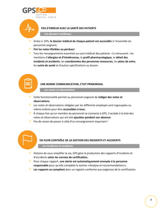 4
PAS D’ERREUR AVEC LA SANTÉ DES PATIENTS
Les dossiers médicaux
 Grâce à GPS, le dossier médical de chaque patient est accessible à l’ensemble du
personnel soignant;
 Fini les notes illisibles ou perdues!
 Tous les renseignements essentiels au suivi médical des patients s’y retrouvent : les
mentions d’allergies et d’intolérances, le profil pharmacologique, le détail des
incidents et accidents, les coordonnées des personnes ressources, les plans de soins,
les suivis de santé et d’autres spécifications au besoin.
UNE BONNE COMMUNICATION, C’EST PRIMORDIAL
Les notes et observations
 Cette fonctionnalité permet au personnel soignant de rédiger des notes et
observations;
 Les notes et observations rédigées par les différents employés sont regroupées au
même endroit pour être accessibles à tous;
 À chaque fois qu’un membre du personnel se connecte à GPS, il accède à la liste des
notes et observations qui ont été ajoutées pendant son absence.
 Pas de raison de passer à côté d’un renseignement important !
EN PLEIN CONTRÔLE DE LA GESTION DES INCIDENTS ET ACCIDENTS
Les incidents et accidents
 Histoire de vous simplifier la vie, GPS gère la production des rapports d’incidents et
d’accidents selon les normes de certification;
 Pour chaque rapport, une alerte est automatiquement envoyée à la personne
responsable pour qu’elle complète la section «Analyse et recommandations»;
 Les rapports se compilent dans un registre conforme aux exigences de la certification.
 
