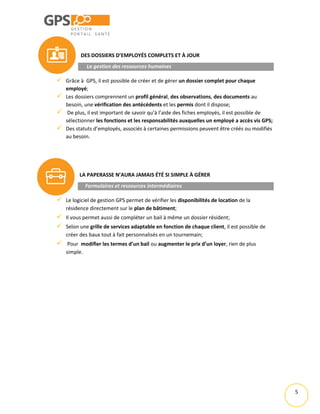 5
DES DOSSIERS D’EMPLOYÉS COMPLETS ET À JOUR
La gestion des ressources humaines
 Grâce à GPS, il est possible de créer et de gérer un dossier complet pour chaque
employé;
 Les dossiers comprennent un profil général, des observations, des documents au
besoin, une vérification des antécédents et les permis dont il dispose;
 De plus, il est important de savoir qu’à l’aide des fiches employés, il est possible de
sélectionner les fonctions et les responsabilités auxquelles un employé a accès vis GPS;
 Des statuts d’employés, associés à certaines permissions peuvent être créés ou modifiés
au besoin.
LA PAPERASSE N’AURA JAMAIS ÉTÉ SI SIMPLE À GÉRER
Formulaires et ressources intermédiaires
 Le logiciel de gestion GPS permet de vérifier les disponibilités de location de la
résidence directement sur le plan de bâtiment;
 Il vous permet aussi de compléter un bail à même un dossier résident;
 Selon une grille de services adaptable en fonction de chaque client, il est possible de
créer des baux tout à fait personnalisés en un tournemain;
 Pour modifier les termes d’un bail ou augmenter le prix d’un loyer, rien de plus
simple.
 