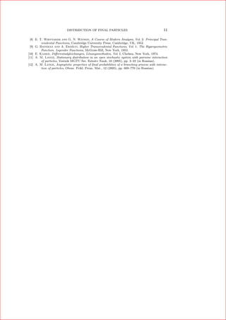 DISTRIBUTION OF FINAL PARTICLES 11
[8] E. T. Whittaker and G. N. Watson, A Course of Modern Analysis, Vol. 2: Principal Tran-
cendental Functions, Cambridge University Press, Cambridge, UK, 1952.
[9] G. Bateman and A. Erd´elyi, Higher Transcendental Functions, Vol. 1: The Hypergeometric
Function. Legendre Functions, McGraw-Hill, New York, 1953.
[10] E. Kamke, Diﬀerentialgleichungen, L¨osungsmethoden, Vol. I, Chelsea, New York, 1974.
[11] A. M. Lange, Stationary distribution in an open stochastic system with pairwise interaction
of particles, Vestnik MGTU Ser. Estestv Nauk, 16 (2005), pp. 3–22 (in Russian).
[12] A. M. Lange, Asymptotic properties of ﬁnal probabilities of a branching process with interac-
tion of particles, Obozr. Prikl. Prom. Mat., 12 (2005), pp. 669–770 (in Russian).
 